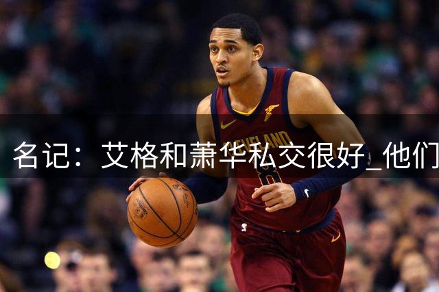 名记：艾格和萧华私交很好 他们是生意好搭档和结伴度假的挚友