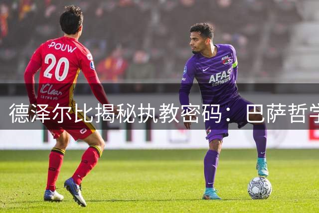 德泽尔比揭秘执教密码：巴萨哲学与生命热忱铸就独特战术体系