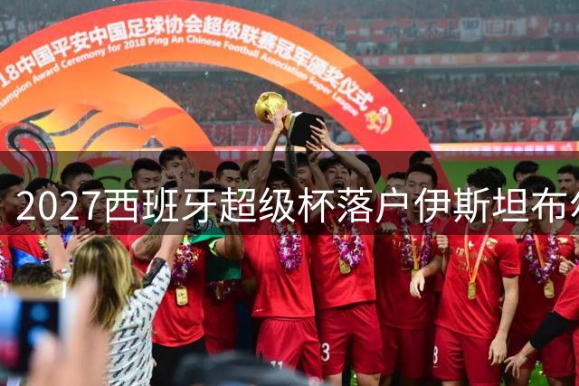 2027西班牙超级杯落户伊斯坦布尔：欧冠传奇球场迎来巴萨皇马