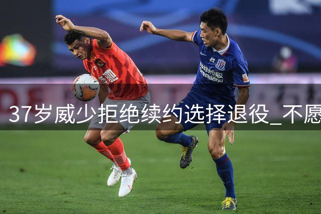 37岁威少拒绝续约选择退役 不愿屈就配角角色